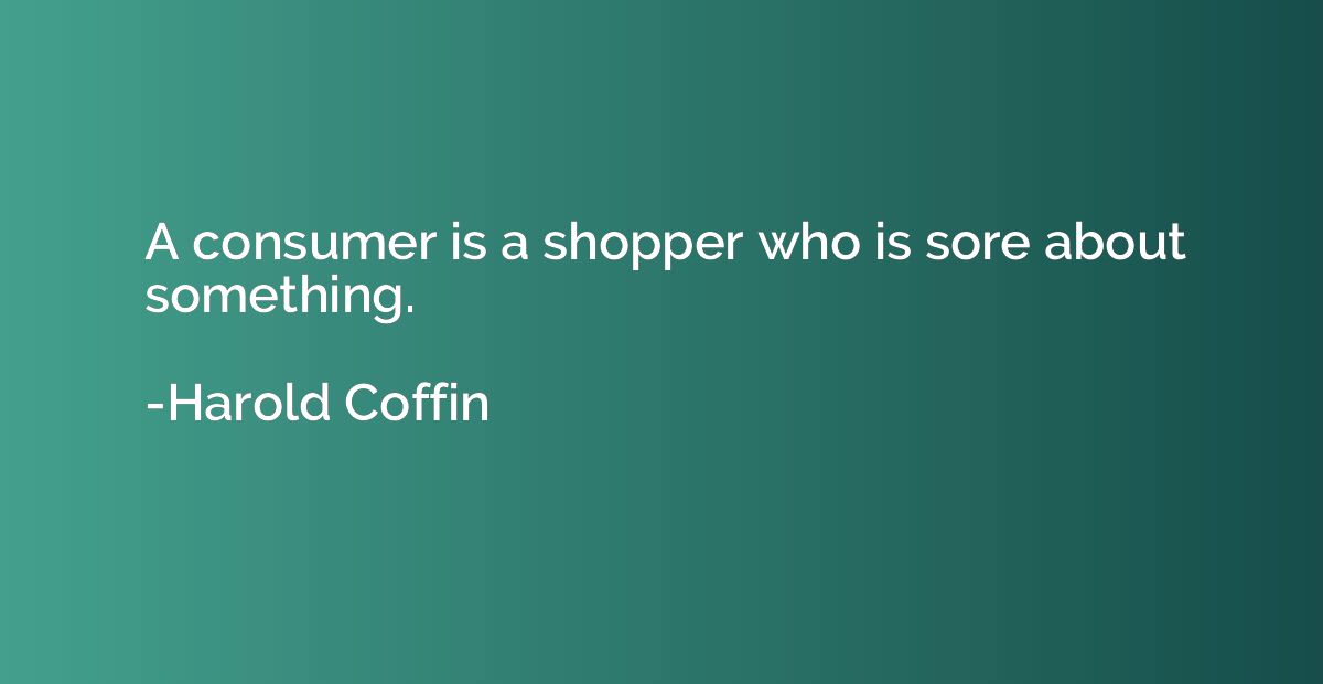 A consumer is a shopper who is sore about something.