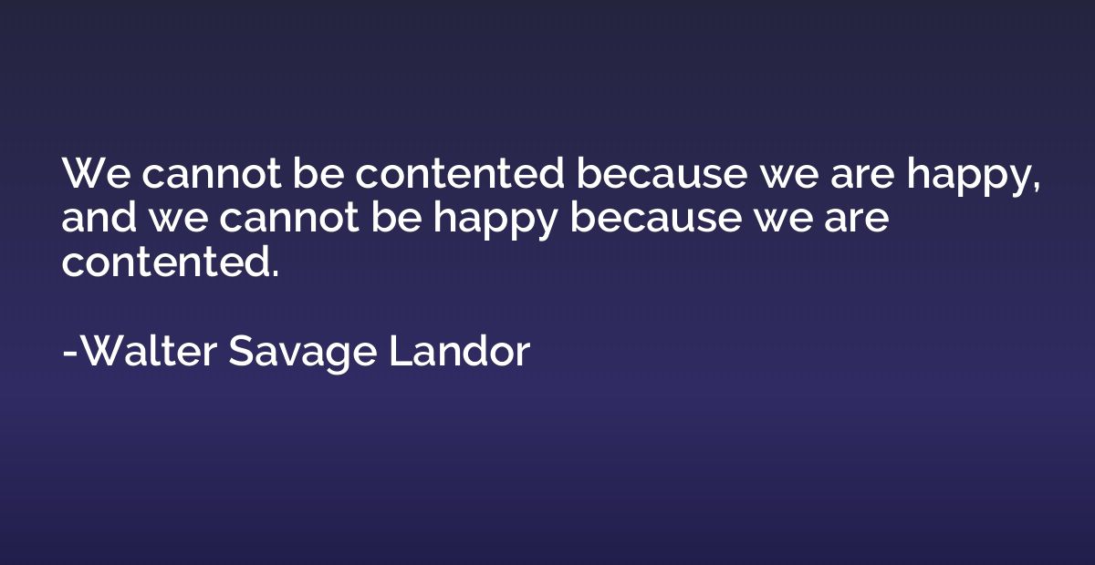 We cannot be contented because we are happy, and we cannot b