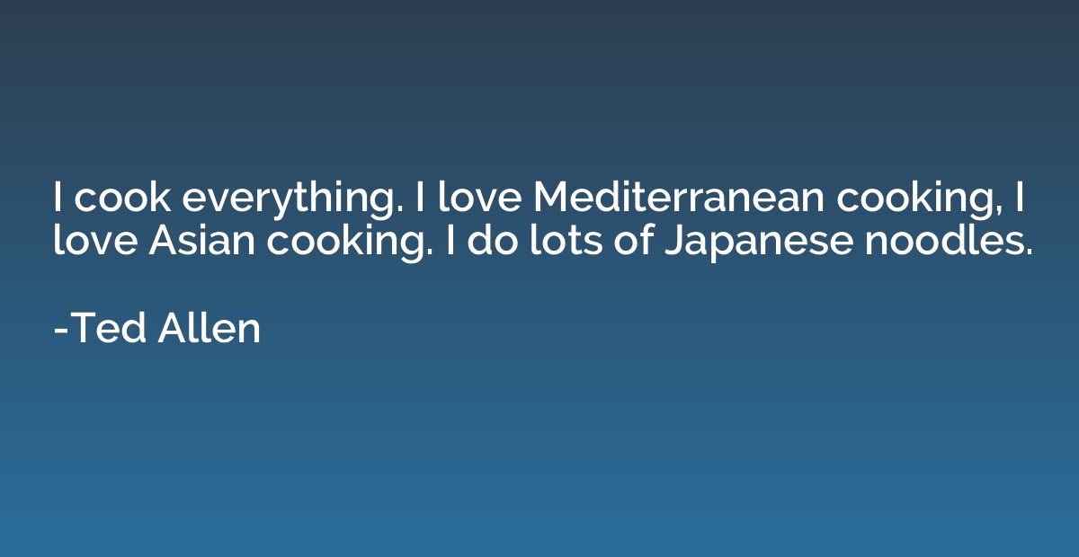 I cook everything. I love Mediterranean cooking, I love Asia