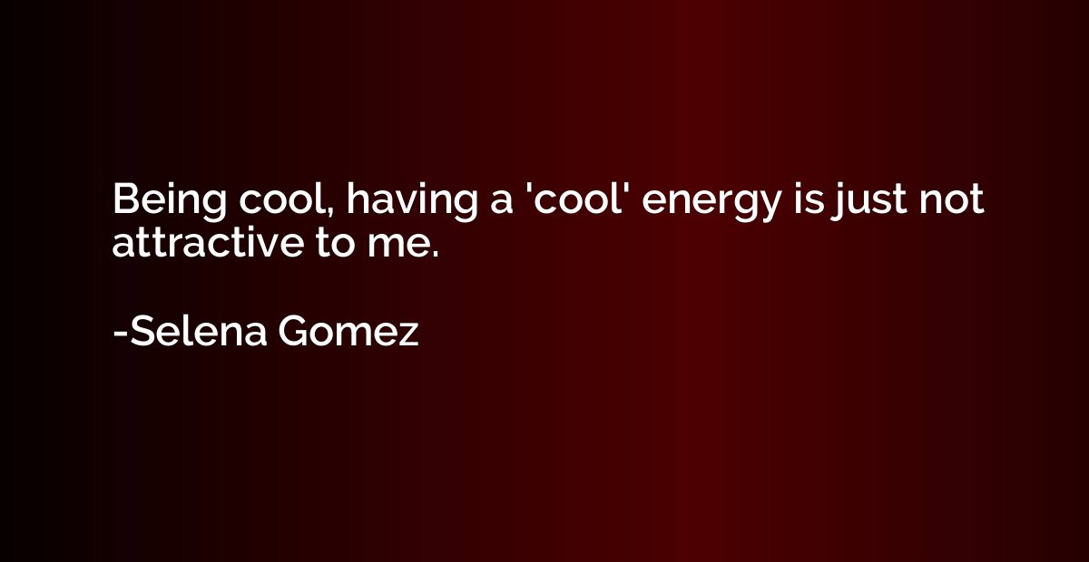 Being cool, having a 'cool' energy is just not attractive to