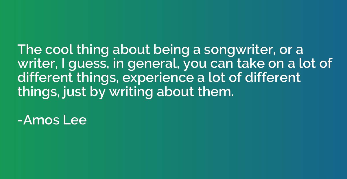The cool thing about being a songwriter, or a writer, I gues
