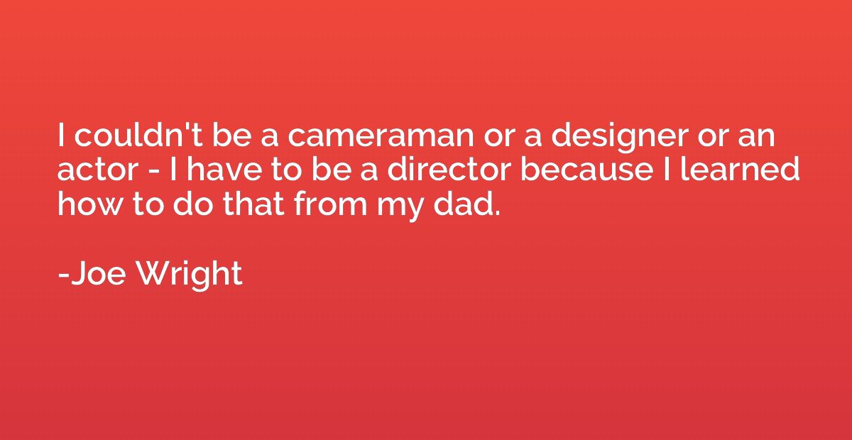 I couldn't be a cameraman or a designer or an actor - I have