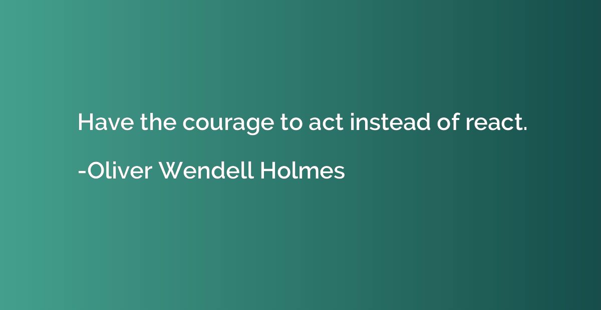 Have the courage to act instead of react.
