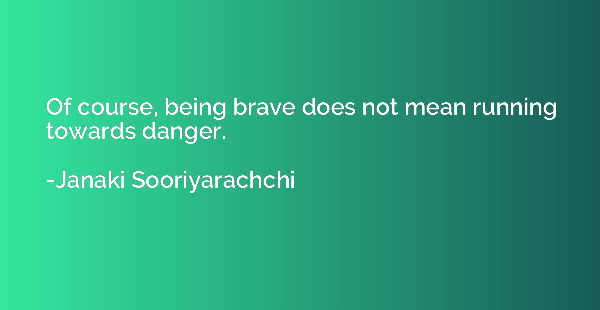 Of course, being brave does not mean running towards danger.