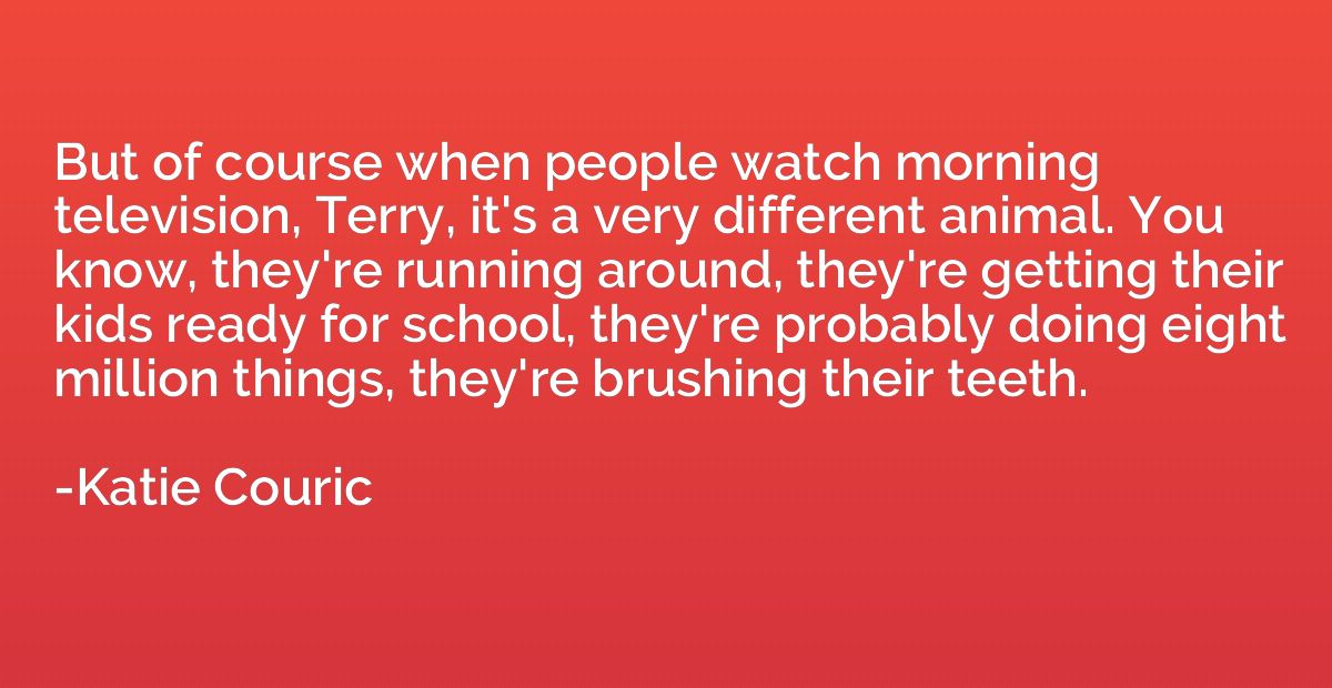 But of course when people watch morning television, Terry, i
