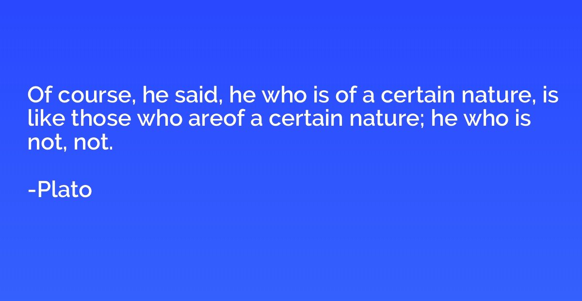 Of course, he said, he who is of a certain nature, is like t