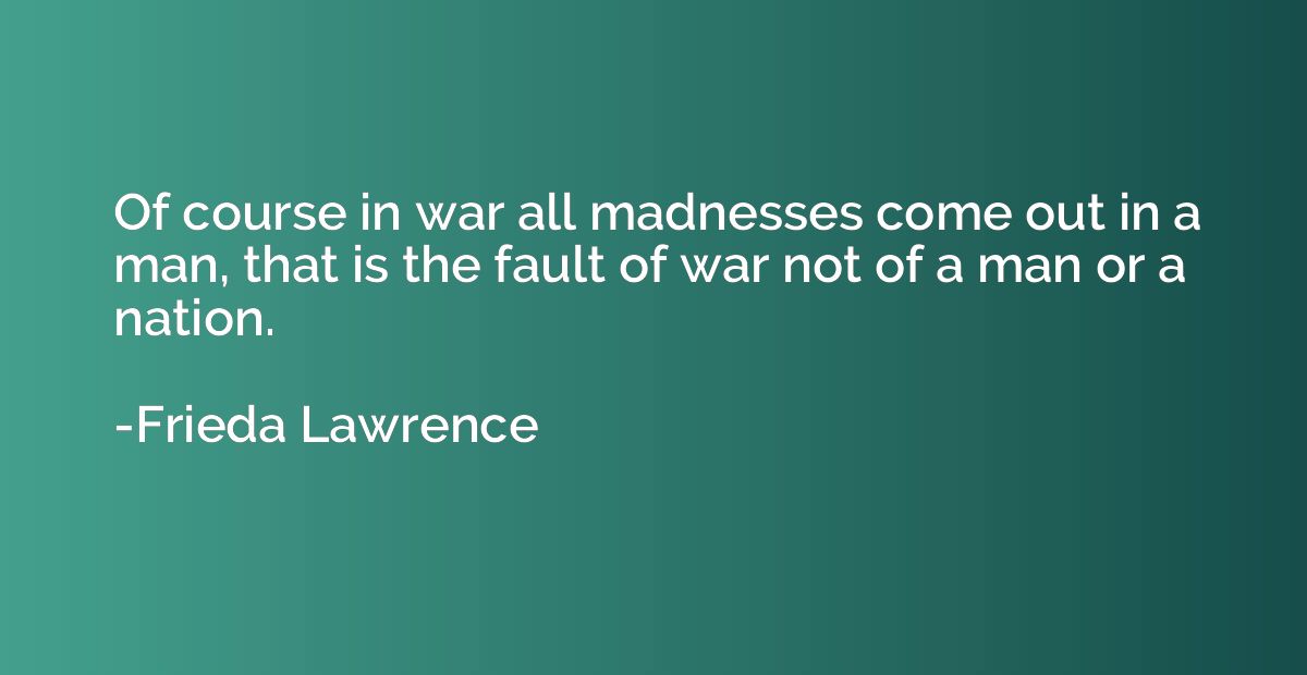 Of course in war all madnesses come out in a man, that is th