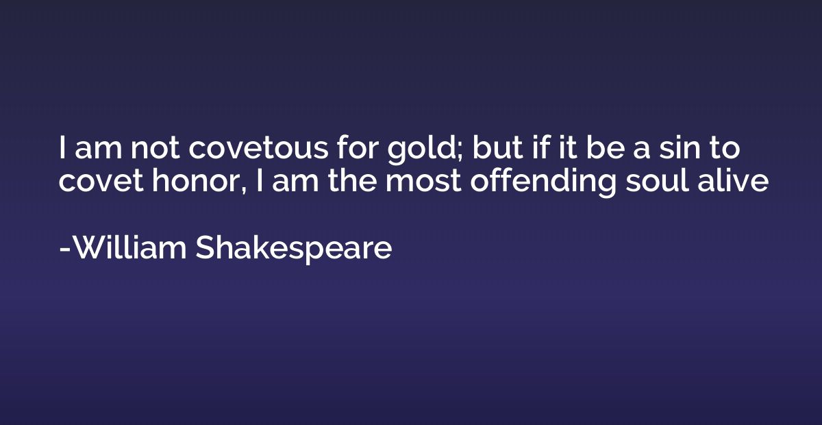 I am not covetous for gold; but if it be a sin to covet hono