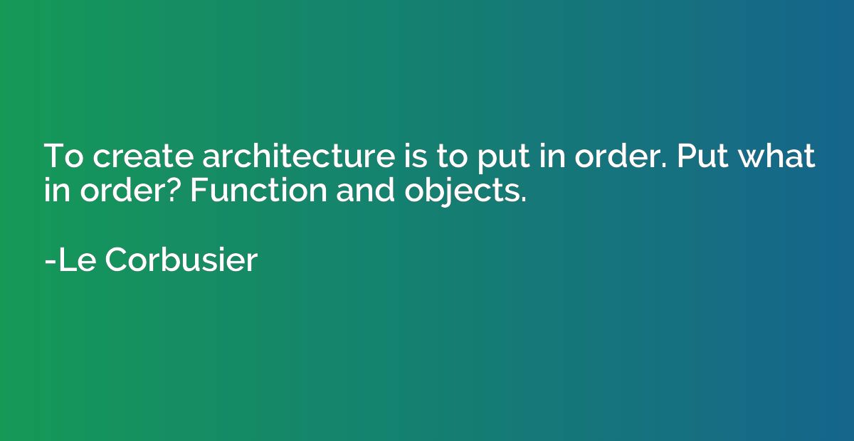 To create architecture is to put in order. Put what in order