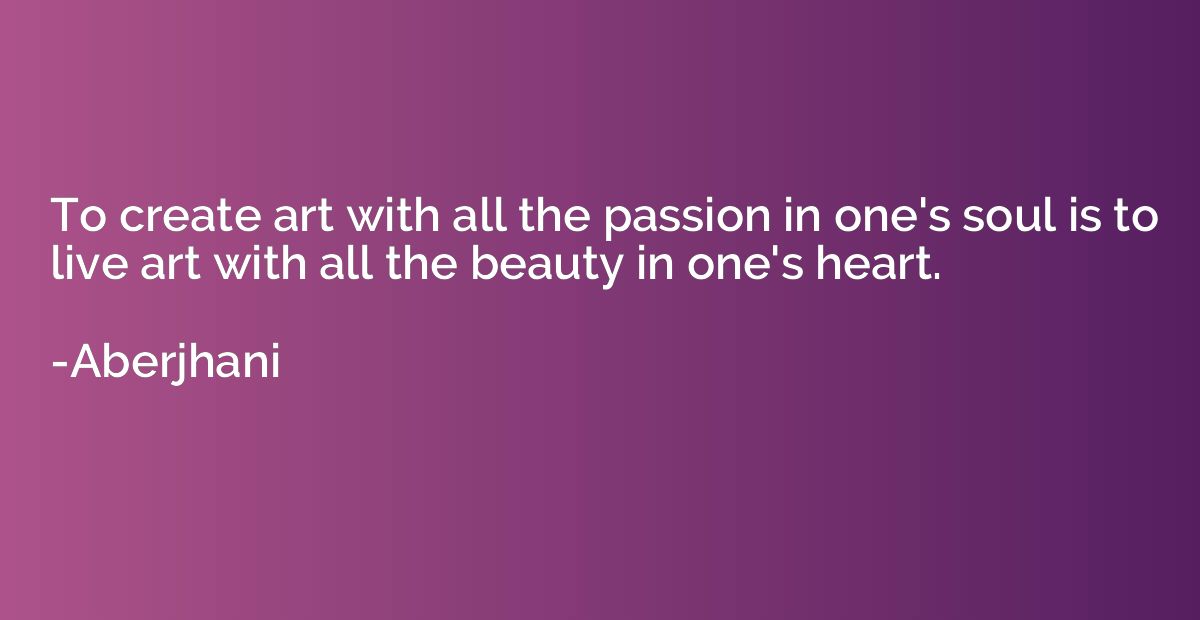 To create art with all the passion in one's soul is to live 