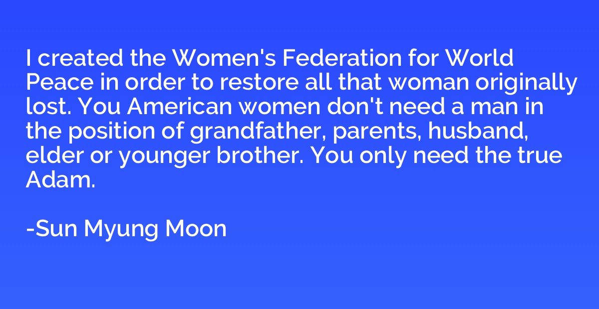 I created the Women's Federation for World Peace in order to