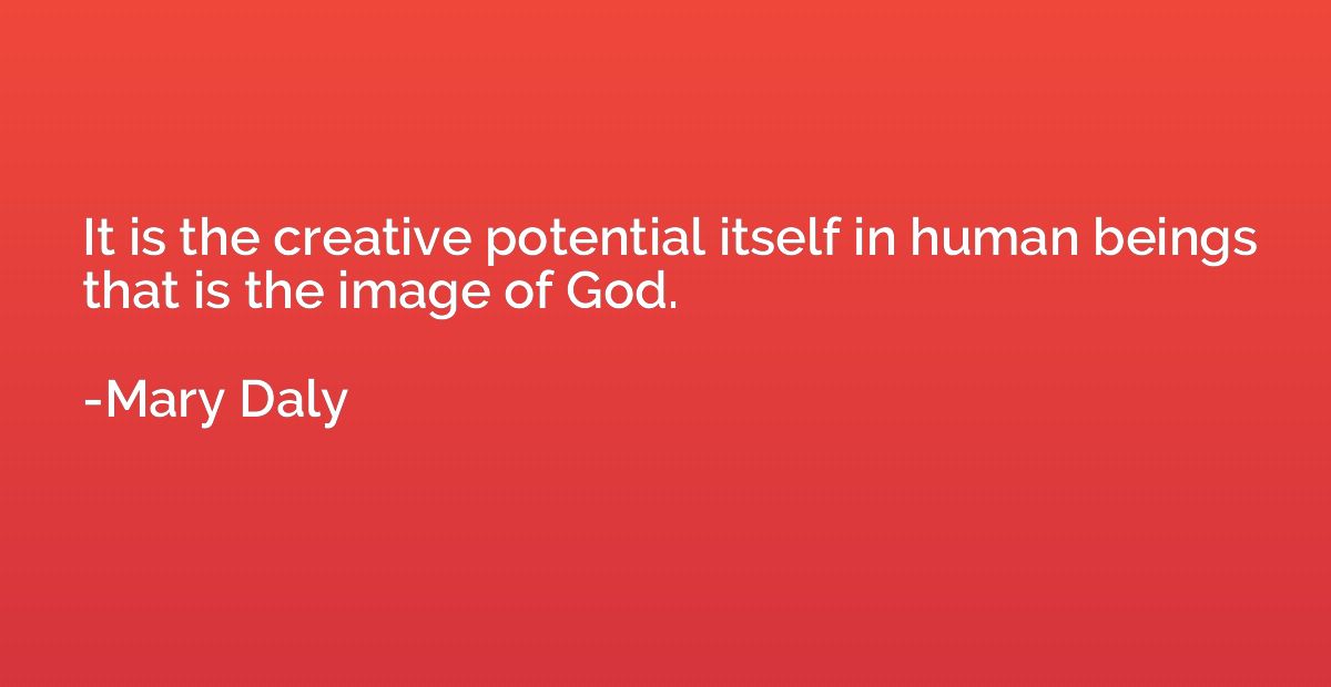 It is the creative potential itself in human beings that is 