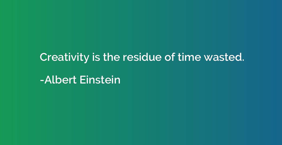 Creativity is the residue of time wasted.