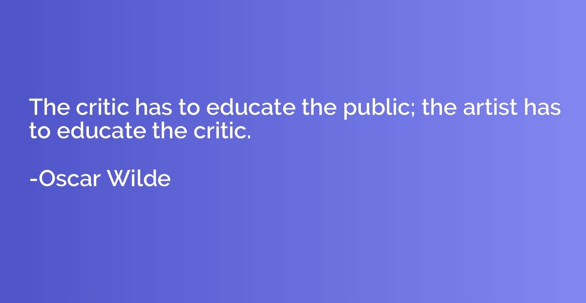 The critic has to educate the public; the artist has to educ