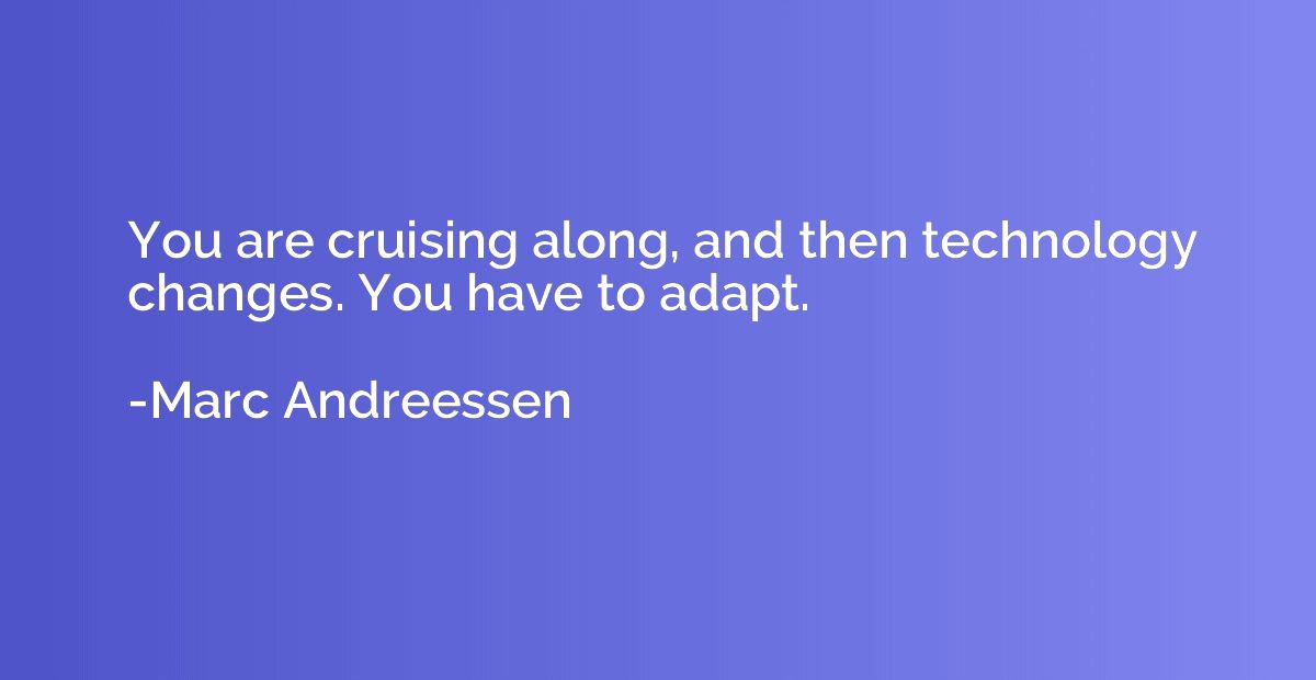 You are cruising along, and then technology changes. You hav