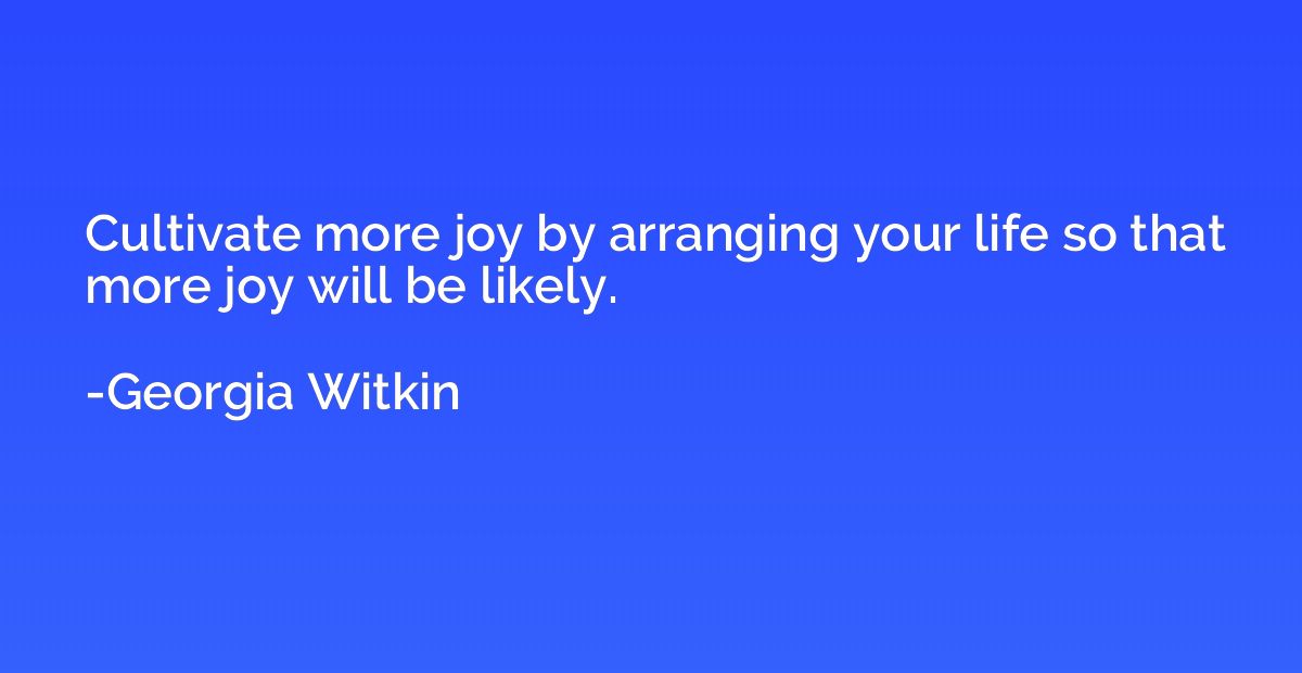 Cultivate more joy by arranging your life so that more joy w
