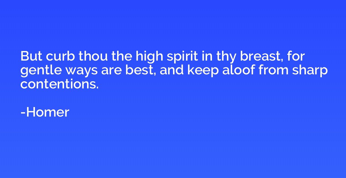 But curb thou the high spirit in thy breast, for gentle ways