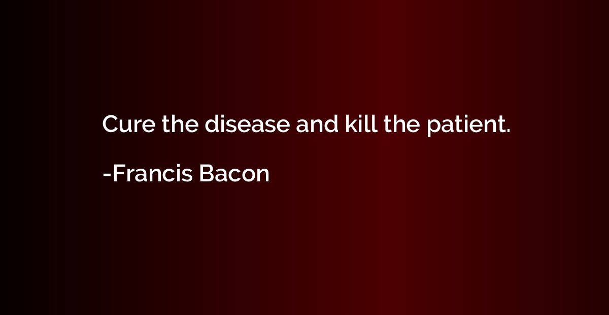 Cure the disease and kill the patient.