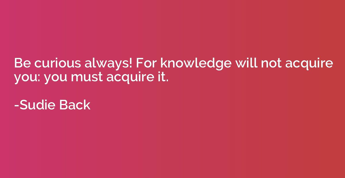 Be curious always! For knowledge will not acquire you: you m