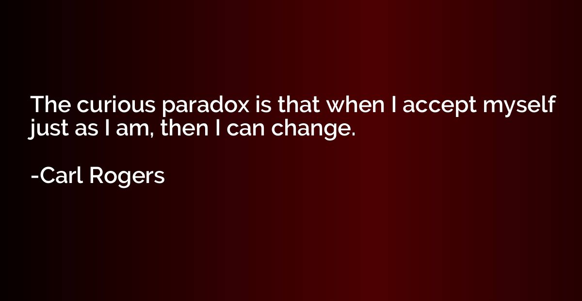 The curious paradox is that when I accept myself just as I a