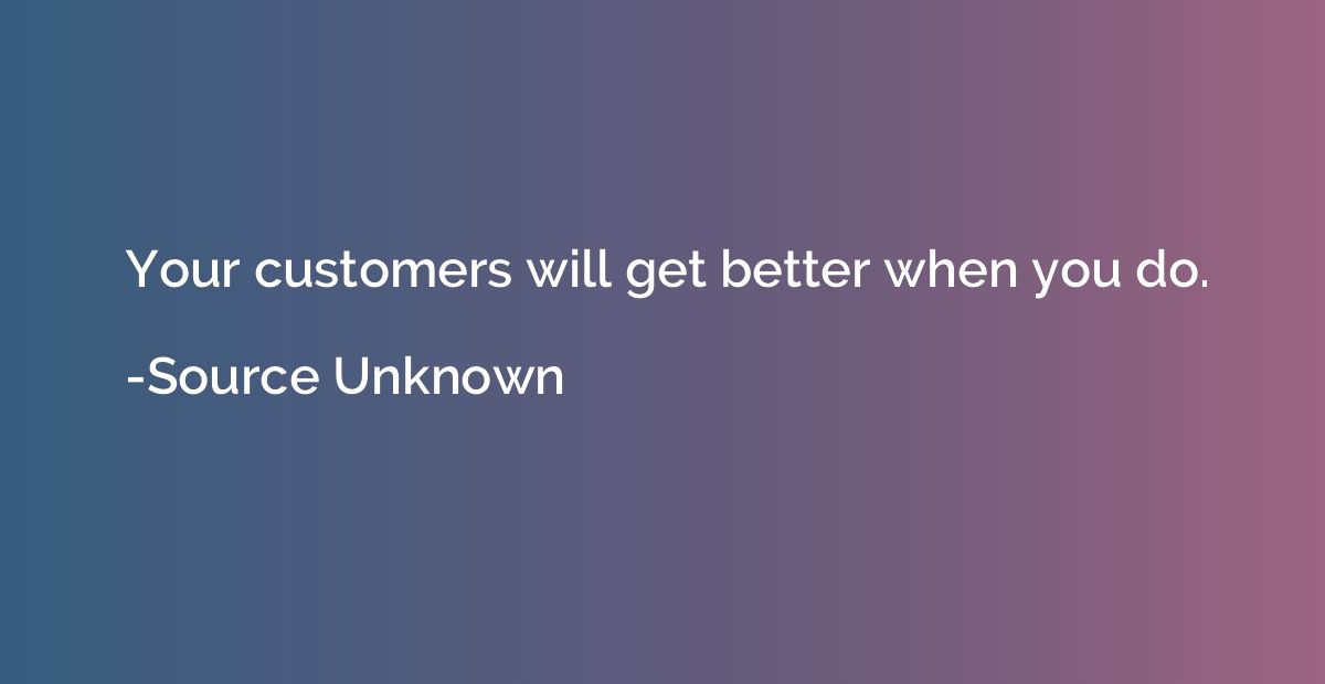 Your customers will get better when you do.