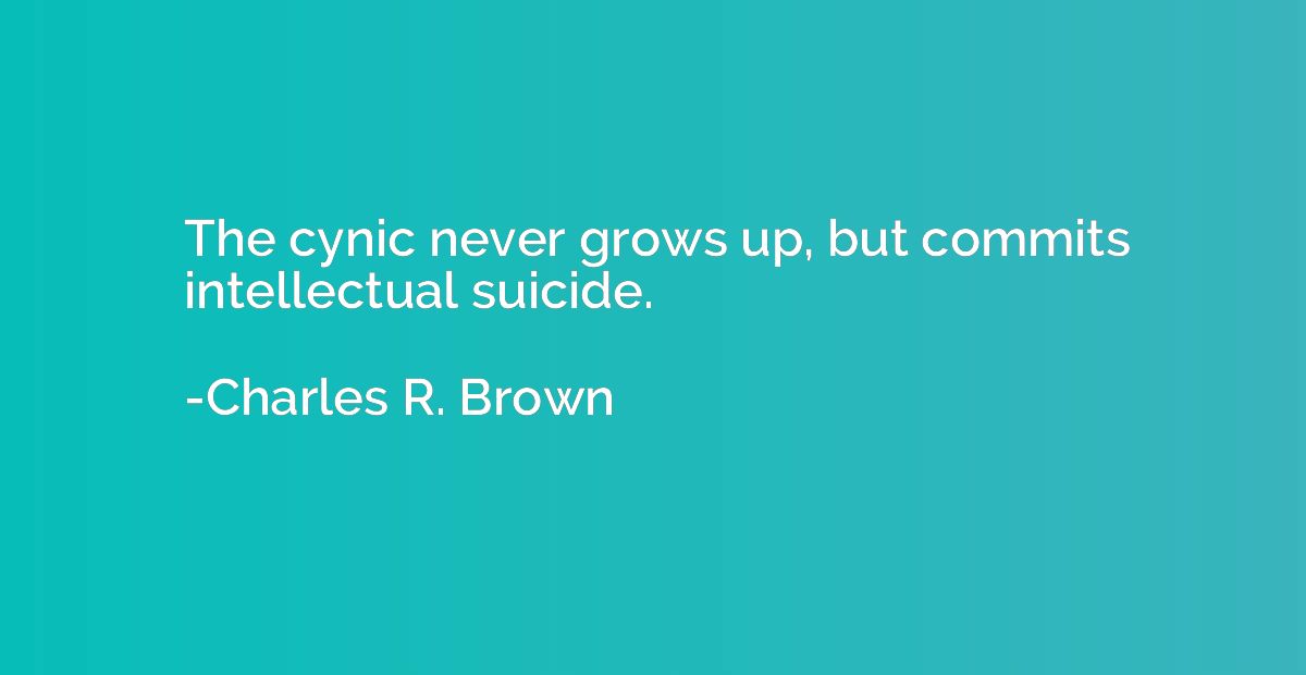 The cynic never grows up, but commits intellectual suicide.