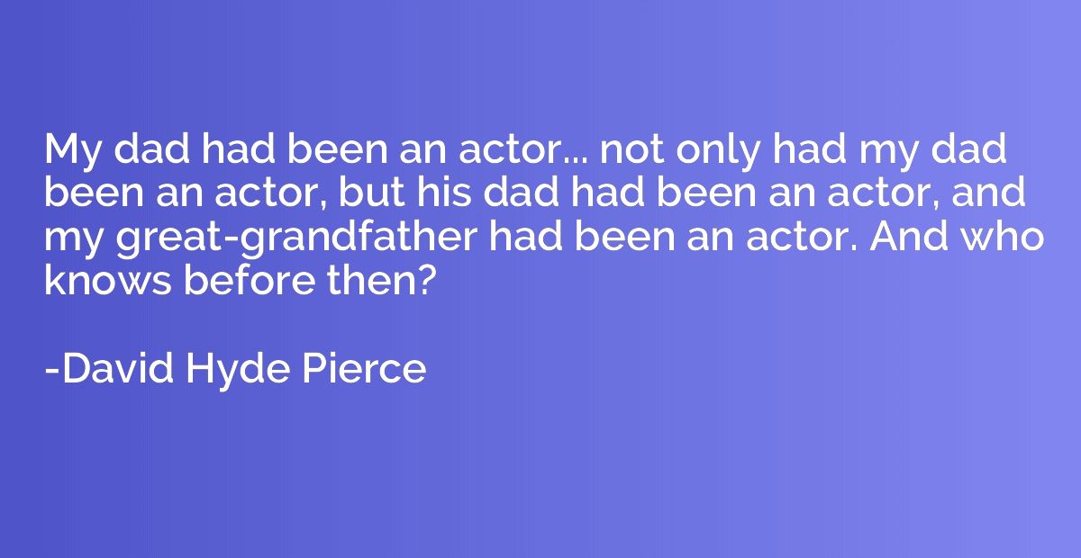 My dad had been an actor... not only had my dad been an acto