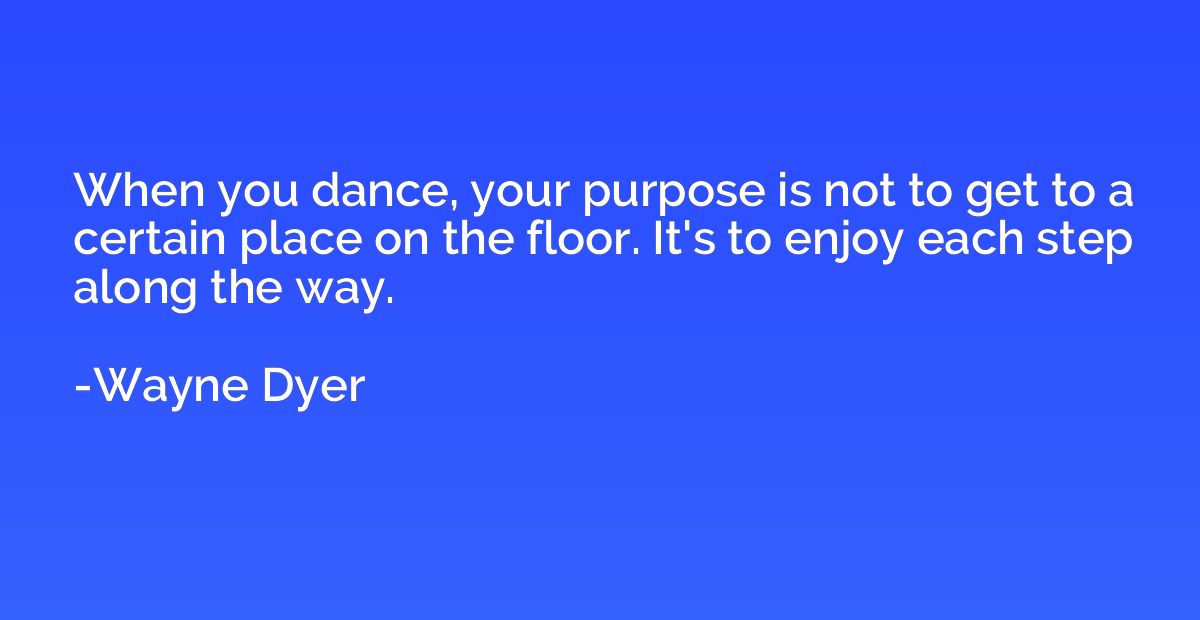 When you dance, your purpose is not to get to a certain plac