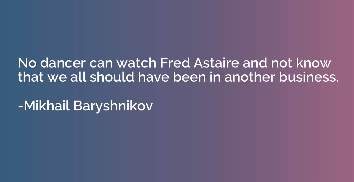 No dancer can watch Fred Astaire and not know that we all sh