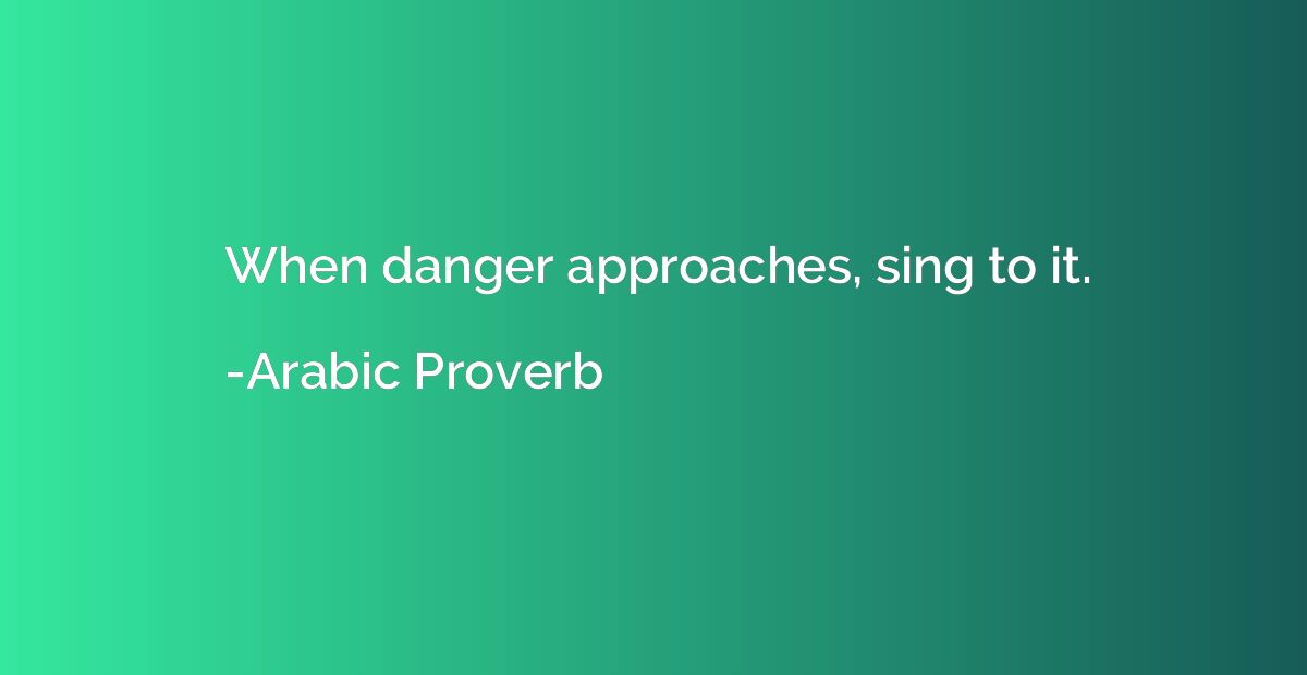 When danger approaches, sing to it.