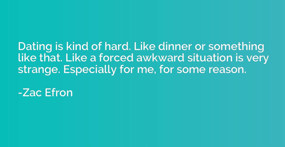 Dating is kind of hard. Like dinner or something like that. 