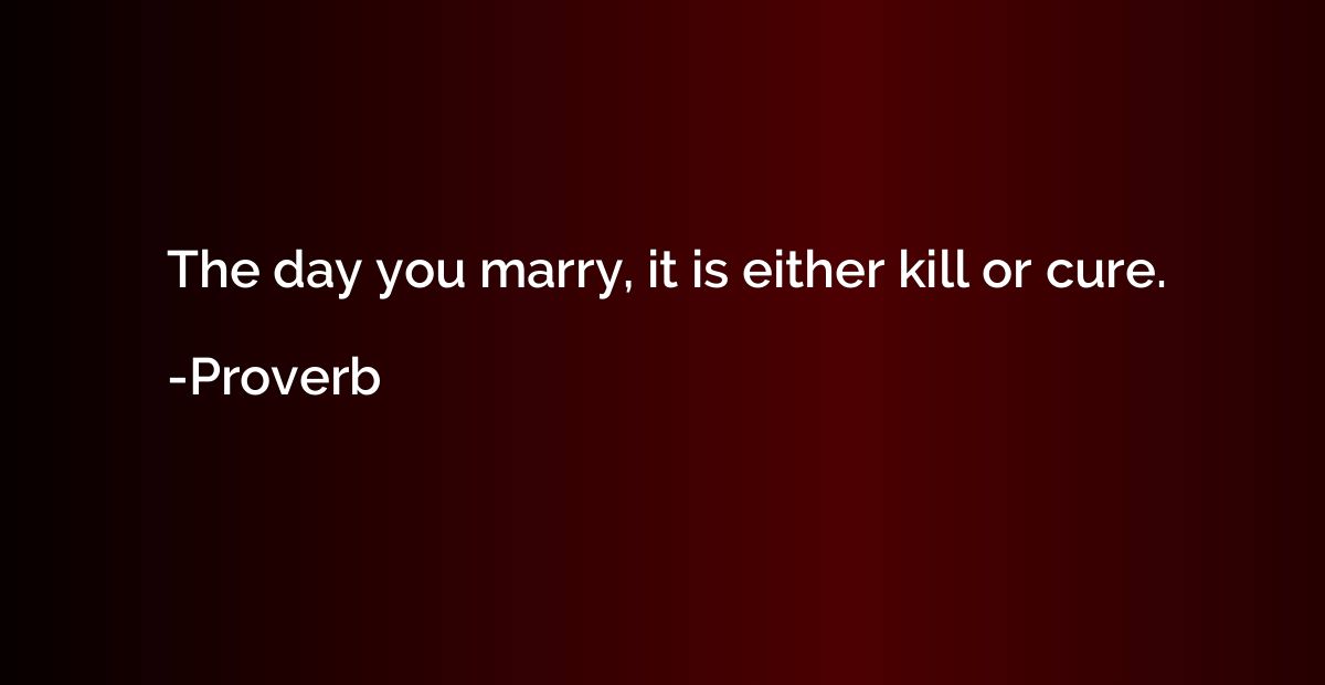 The day you marry, it is either kill or cure.