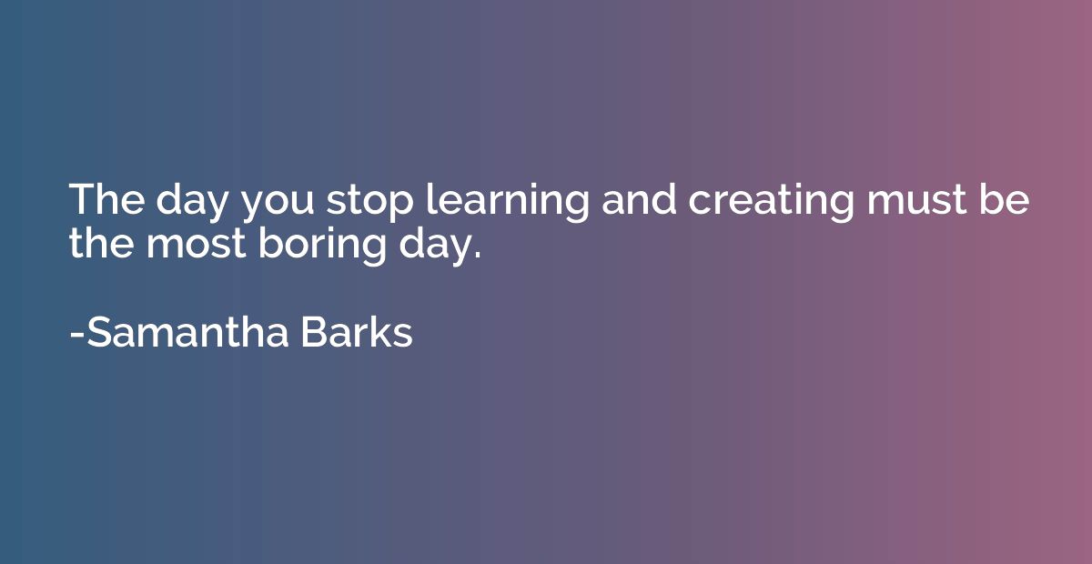The day you stop learning and creating must be the most bori