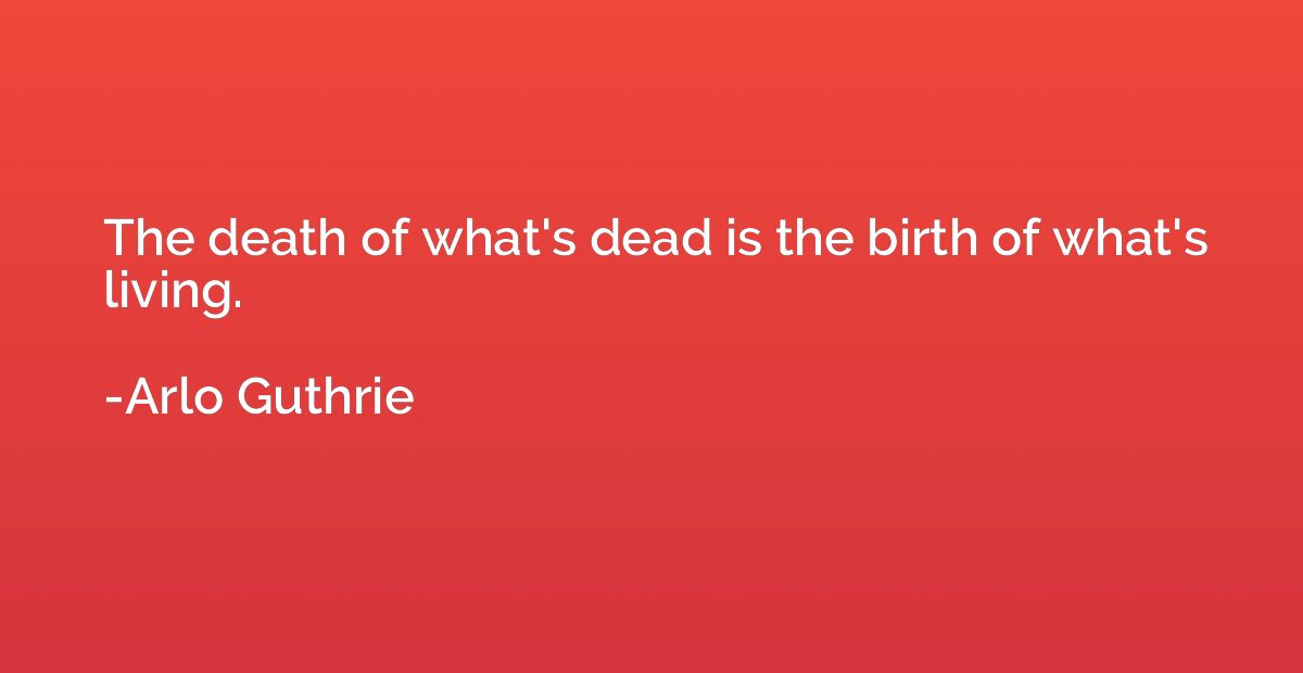 The death of what's dead is the birth of what's living.