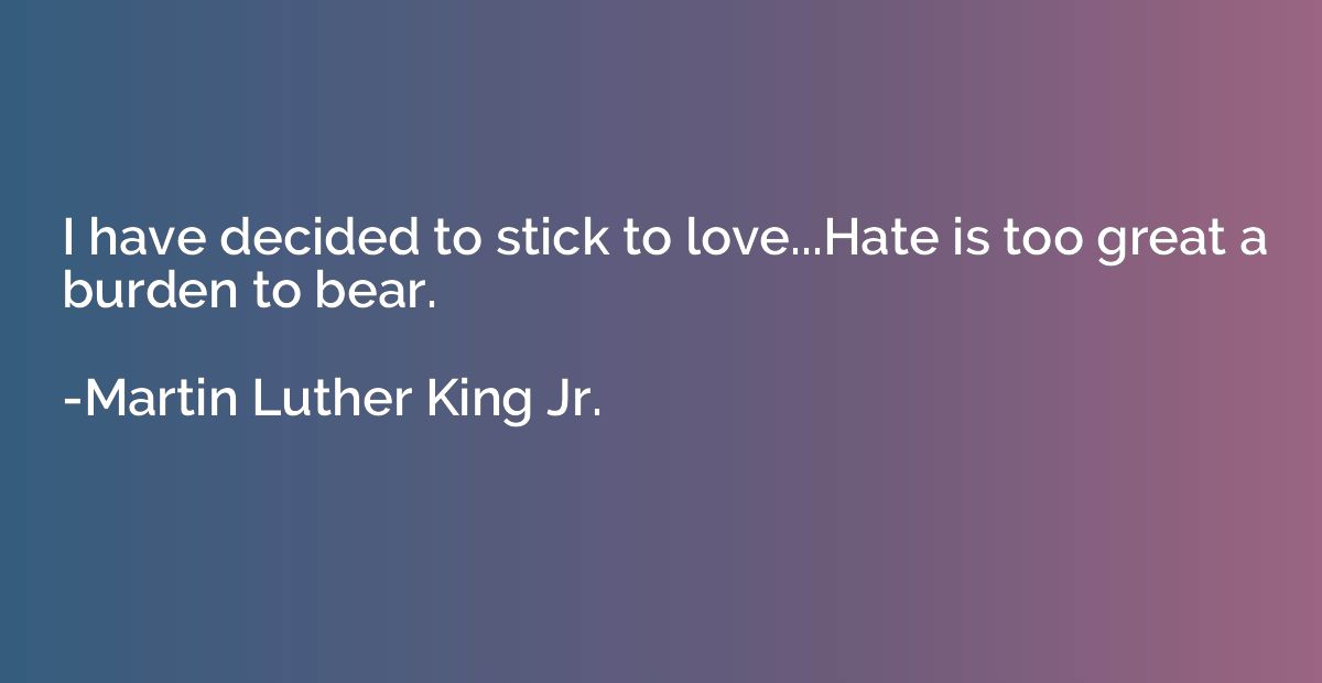 I have decided to stick to love...Hate is too great a burden