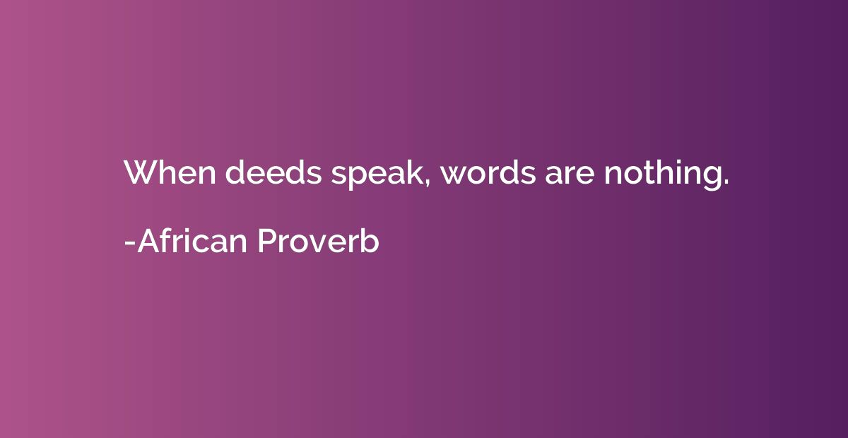 When deeds speak, words are nothing.