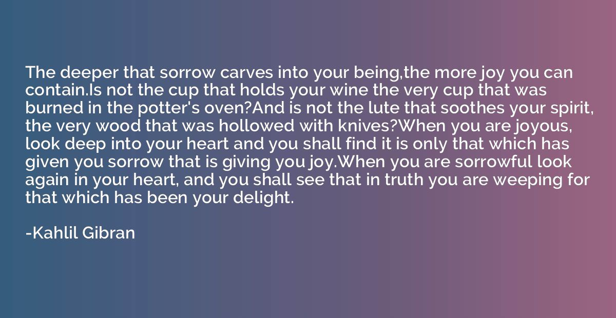 The deeper that sorrow carves into your being,the more joy y