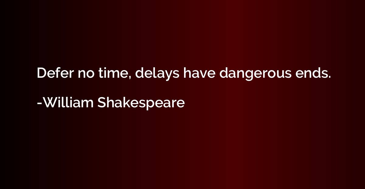 Defer no time, delays have dangerous ends.