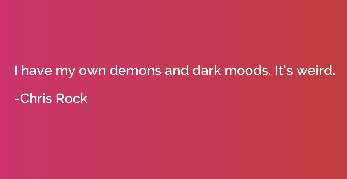 I have my own demons and dark moods. It's weird.