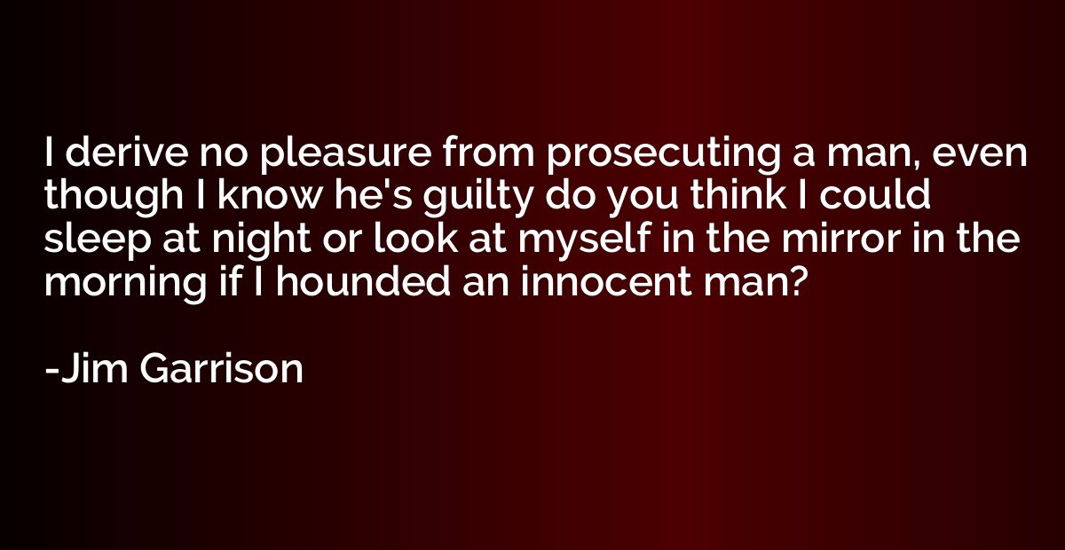 I derive no pleasure from prosecuting a man, even though I k