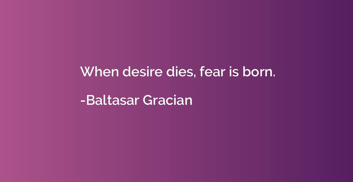 When desire dies, fear is born.