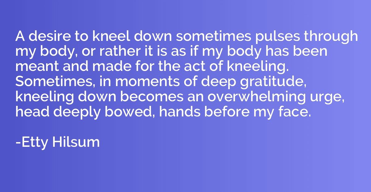 A desire to kneel down sometimes pulses through my body, or 