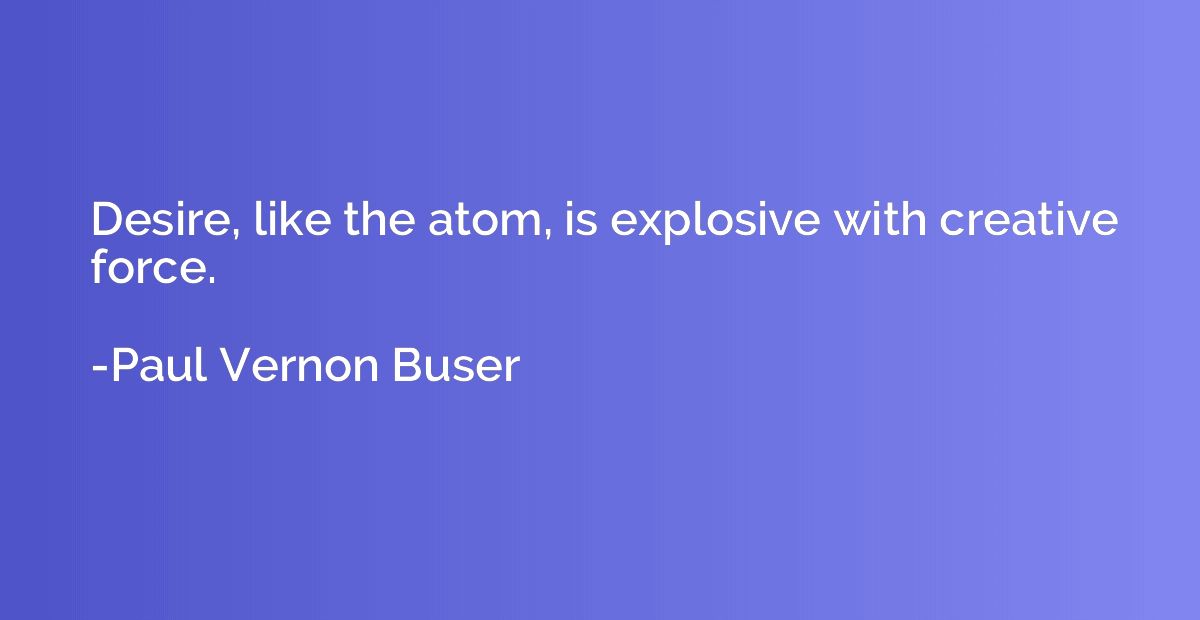 Desire, like the atom, is explosive with creative force.
