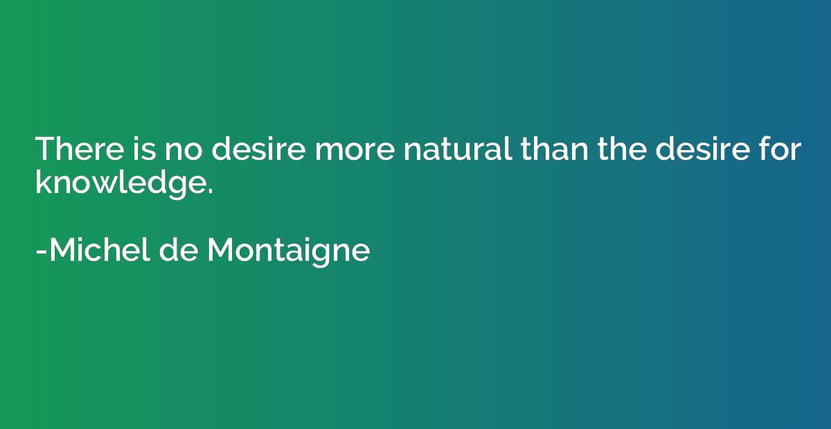 There is no desire more natural than the desire for knowledg