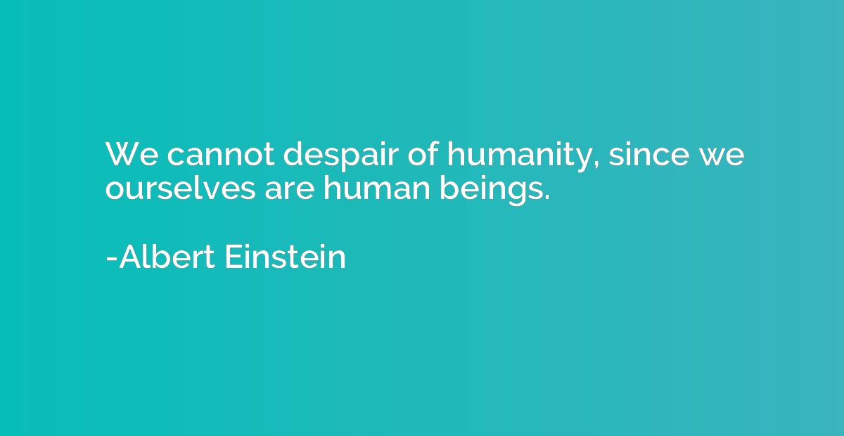 We cannot despair of humanity, since we ourselves are human 
