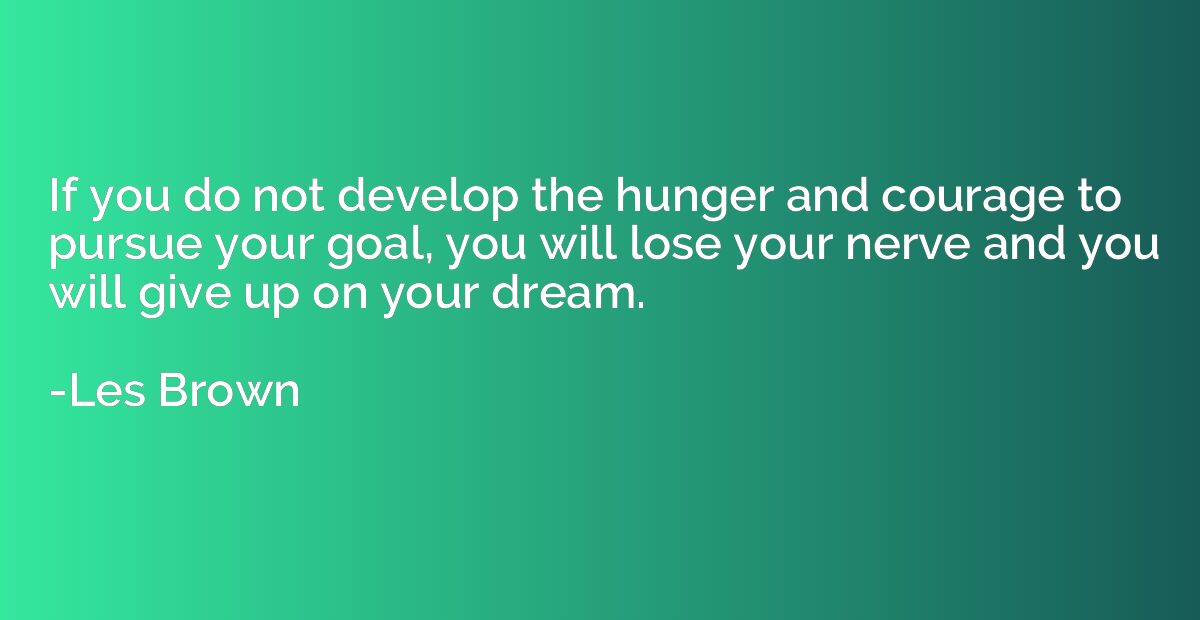 If you do not develop the hunger and courage to pursue your 