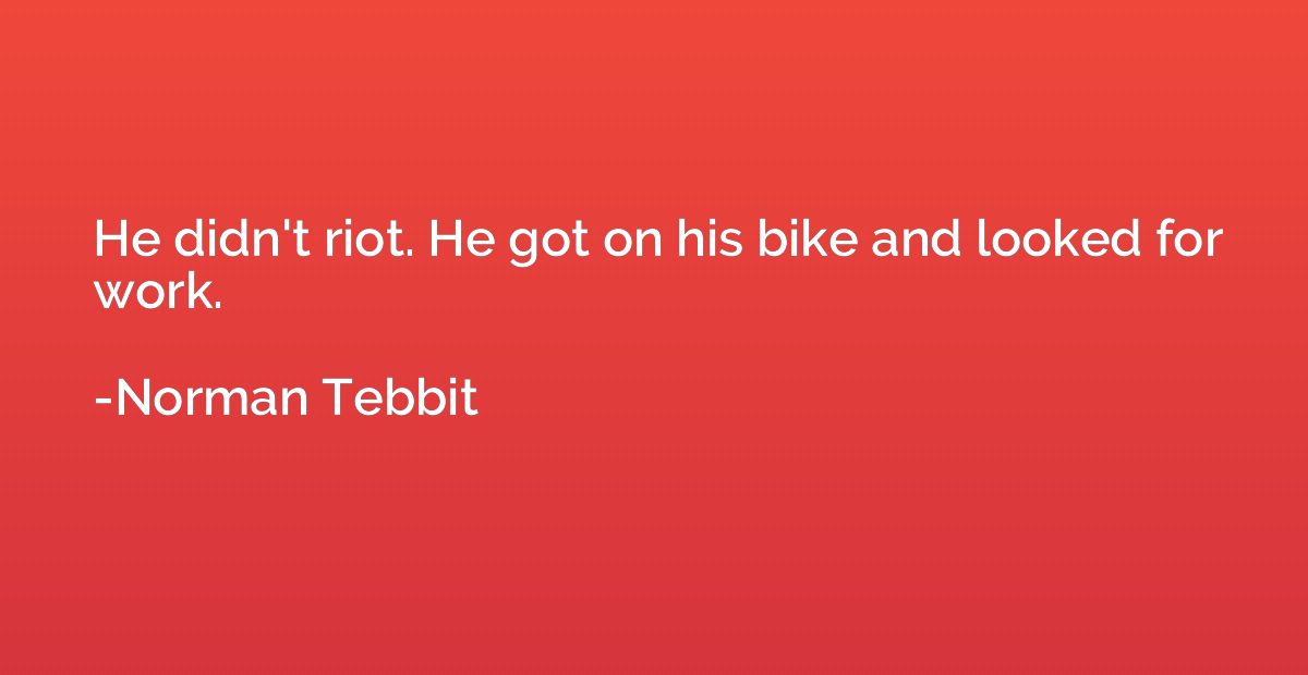 He didn't riot. He got on his bike and looked for work.