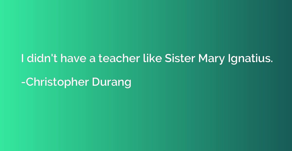 I didn't have a teacher like Sister Mary Ignatius.
