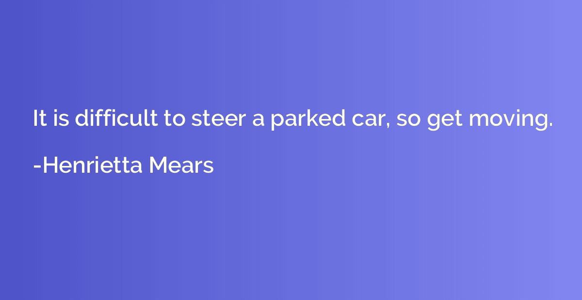 It is difficult to steer a parked car, so get moving.