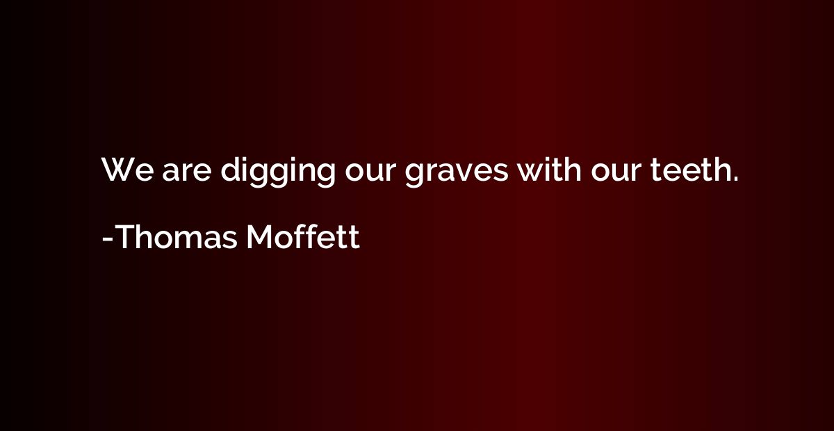 We are digging our graves with our teeth.